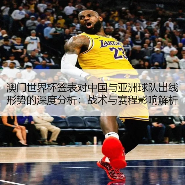 澳门世界杯签表对中国与亚洲球队出线形势的深度分析:战术与赛程影响解析